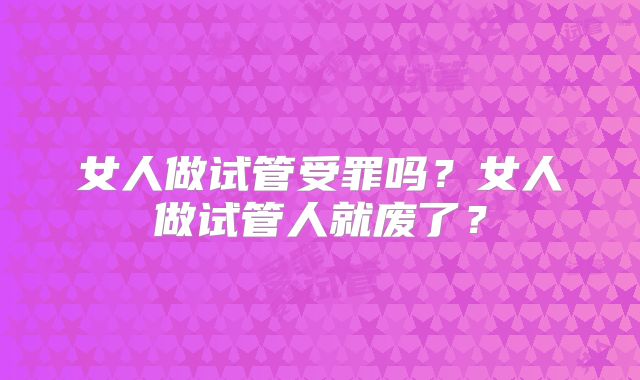 女人做试管受罪吗?女人做试管人就废了?