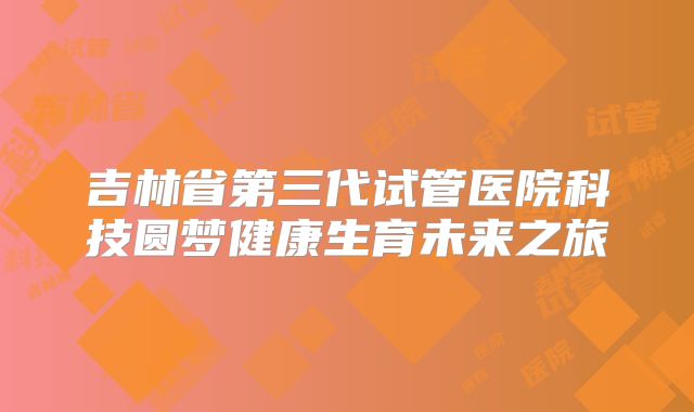 吉林省第三代试管医院科技圆梦健康生育未来之旅