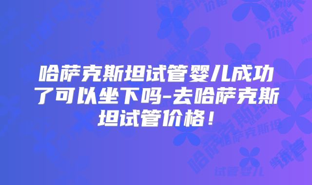 哈萨克斯坦试管婴儿成功了可以坐下吗-去哈萨克斯坦试管价格!