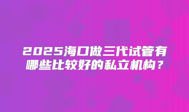 2025海口做三代试管有哪些比较好的私立机构？