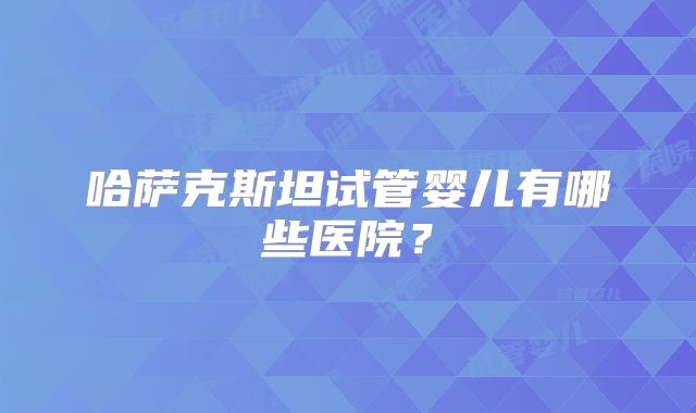 哈萨克斯坦试管婴儿有哪些医院？