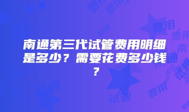 南通第三代试管费用明细是多少?需要花费多少钱?