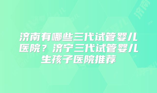 济南有哪些三代试管婴儿医院?济宁三代试管婴儿生孩子医院推荐