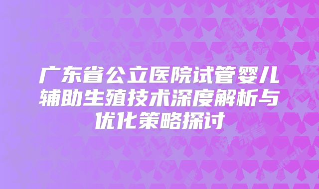 广东省公立医院试管婴儿辅助生殖技术深度解析与优化策略探讨