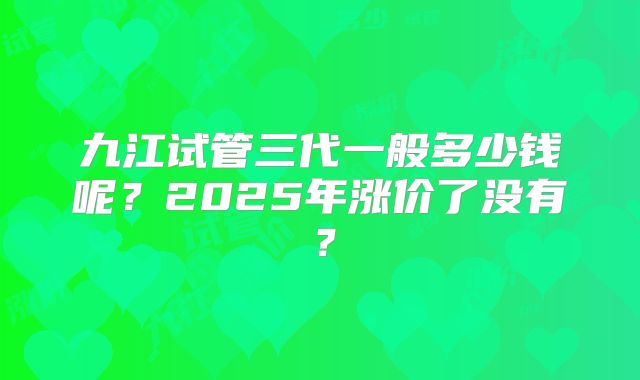 九江试管三代一般多少钱呢？2025年涨价了没有？