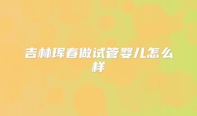 吉林珲春做试管婴儿怎么样