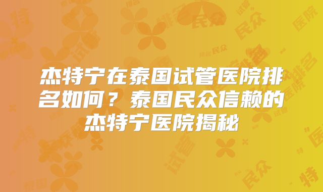 杰特宁在泰国试管医院排名如何?泰国民众信赖的杰特宁医院揭秘