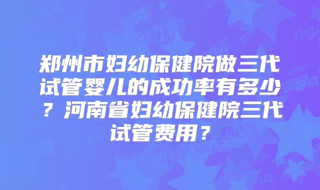 郑州市妇幼保健院做三代试管婴儿的成功率有多少?河南省妇幼保健院三代试管费用?