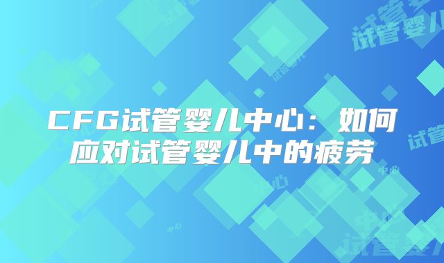 CFG试管婴儿中心:如何应对试管婴儿中的疲劳