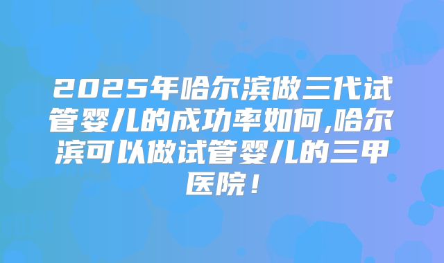 2025年哈尔滨做三代试管婴儿的成功率如何,哈尔滨可以做试管婴儿的三甲医院!