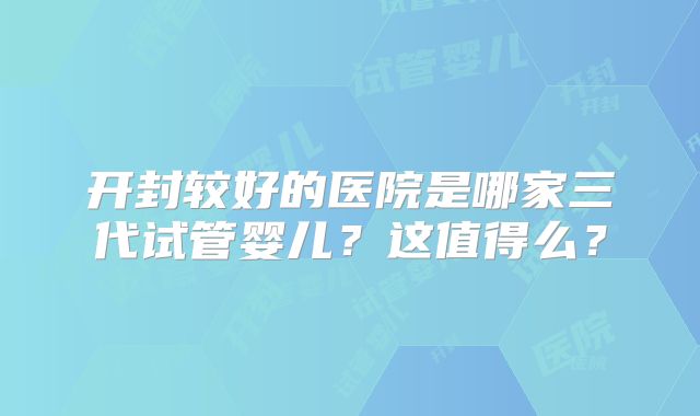 开封较好的医院是哪家三代试管婴儿？这值得么？