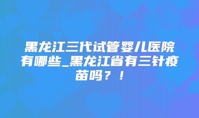 黑龙江三代试管婴儿医院有哪些_黑龙江省有三针疫苗吗?!