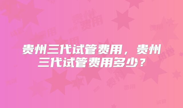 贵州三代试管费用，贵州三代试管费用多少？