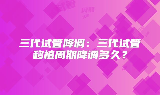 三代试管降调:三代试管移植周期降调多久?