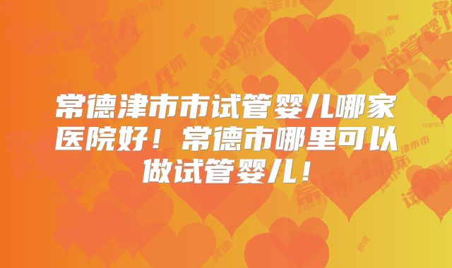 常德津市市试管婴儿哪家医院好!常德市哪里可以做试管婴儿!
