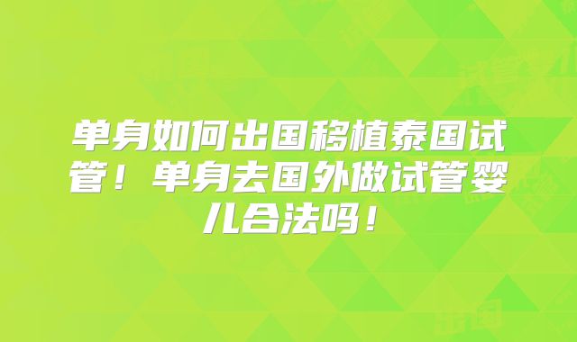 单身如何出国移植泰国试管!单身去国外做试管婴儿合法吗!