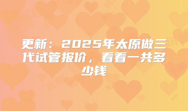 更新:2025年太原做三代试管报价,看看一共多少钱