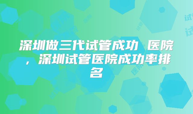 深圳做三代试管成功 医院，深圳试管医院成功率排名