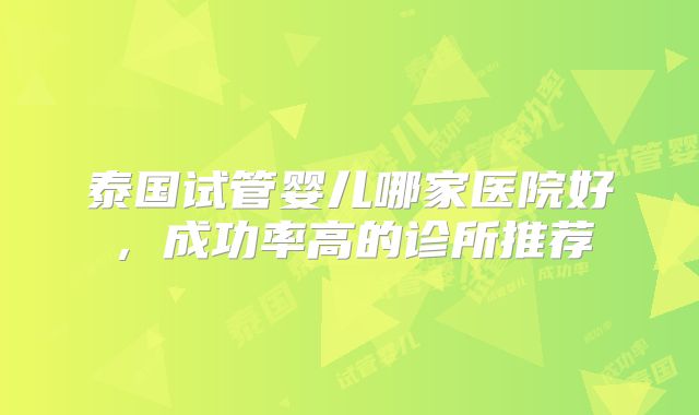 泰国试管婴儿哪家医院好,成功率高的诊所推荐