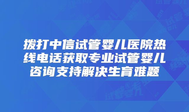 拨打中信试管婴儿医院热线电话获取专业试管婴儿咨询支持解决生育难题
