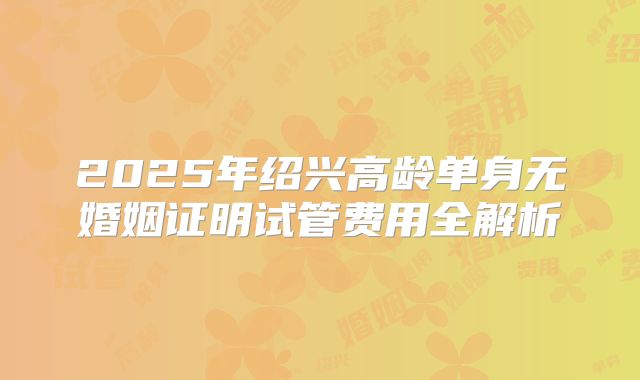 2025年绍兴高龄单身无婚姻证明试管费用全解析