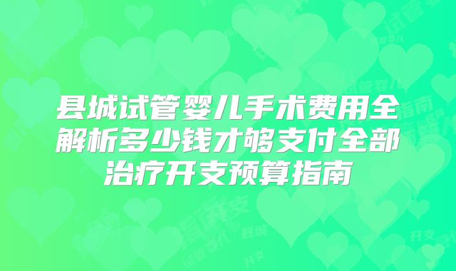 县城试管婴儿手术费用全解析多少钱才够支付全部治疗开支预算指南