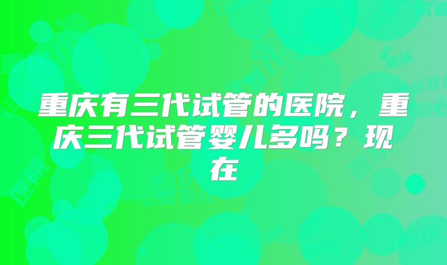 重庆有三代试管的医院，重庆三代试管婴儿多吗？现在