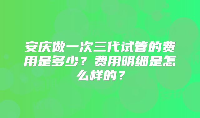 安庆做一次三代试管的费用是多少?费用明细是怎么样的?