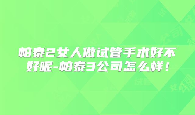 帕泰2女人做试管手术好不好呢-帕泰3公司怎么样!