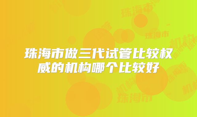 珠海市做三代试管比较权威的机构哪个比较好