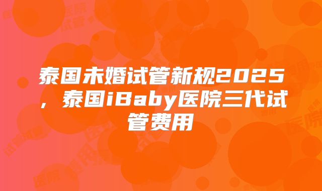 泰国未婚试管新规2025,泰国iBaby医院三代试管费用
