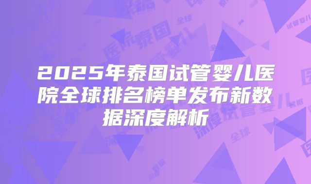 2025年泰国试管婴儿医院全球排名榜单发布新数据深度解析