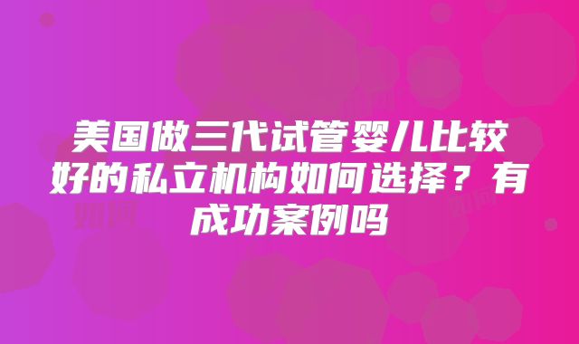美国做三代试管婴儿比较好的私立机构如何选择？有成功案例吗
