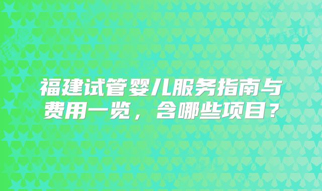 福建试管婴儿服务指南与费用一览,含哪些项目?