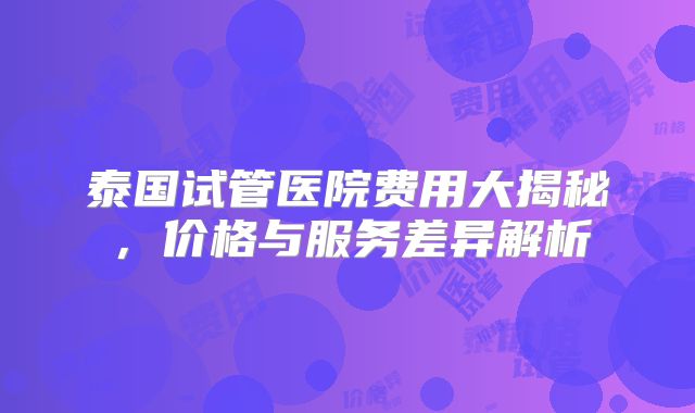 泰国试管医院费用大揭秘,价格与服务差异解析