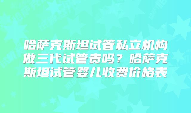 哈萨克斯坦试管私立机构做三代试管贵吗?哈萨克斯坦试管婴儿收费价格表