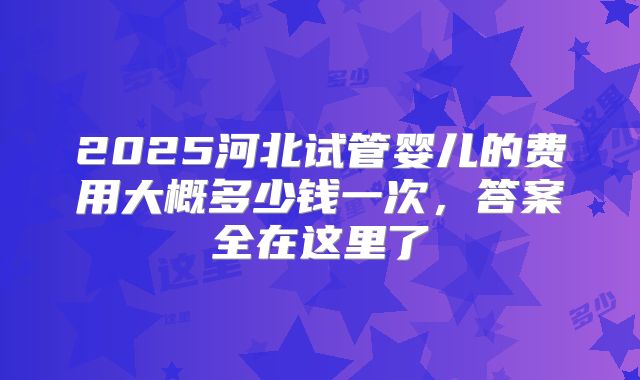 2025河北试管婴儿的费用大概多少钱一次，答案全在这里了