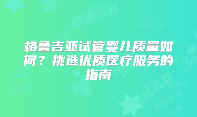 格鲁吉亚试管婴儿质量如何?挑选优质医疗服务的指南