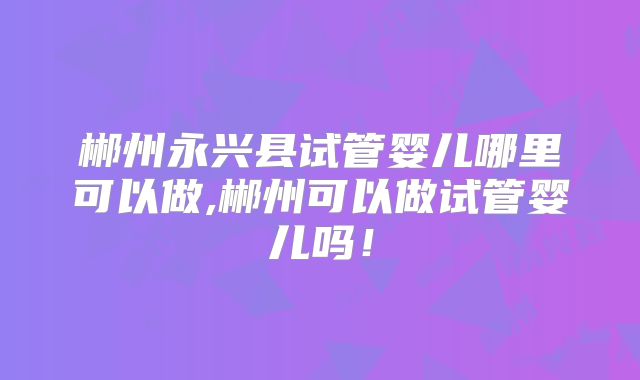 郴州永兴县试管婴儿哪里可以做,郴州可以做试管婴儿吗！