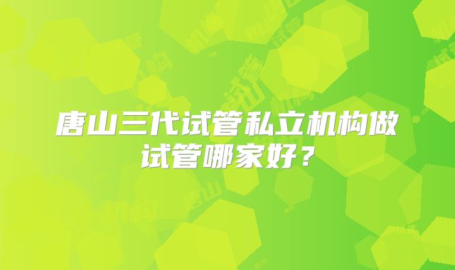 唐山三代试管私立机构做试管哪家好?