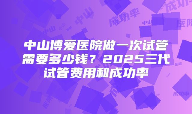 中山博爱医院做一次试管需要多少钱？2025三代试管费用和成功率