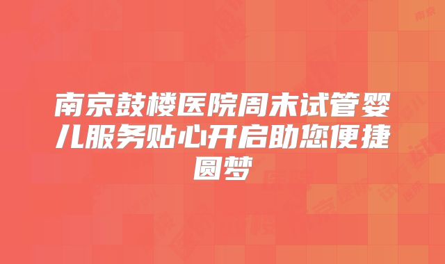 南京鼓楼医院周末试管婴儿服务贴心开启助您便捷圆梦
