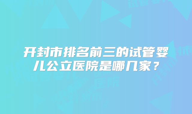 开封市排名前三的试管婴儿公立医院是哪几家？