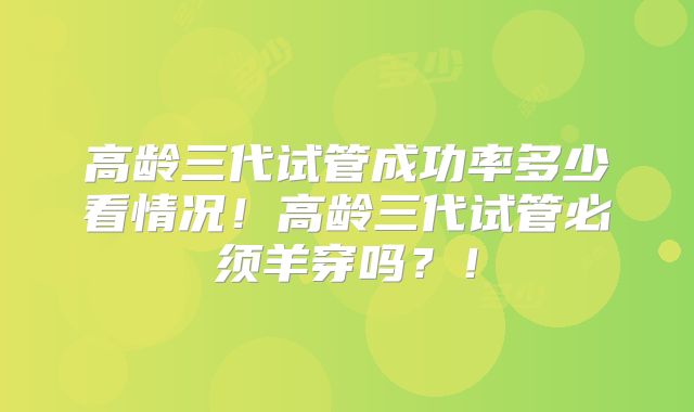 高龄三代试管成功率多少看情况!高龄三代试管必须羊穿吗?!