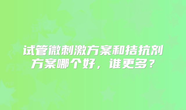 试管微刺激方案和拮抗剂方案哪个好,谁更多?