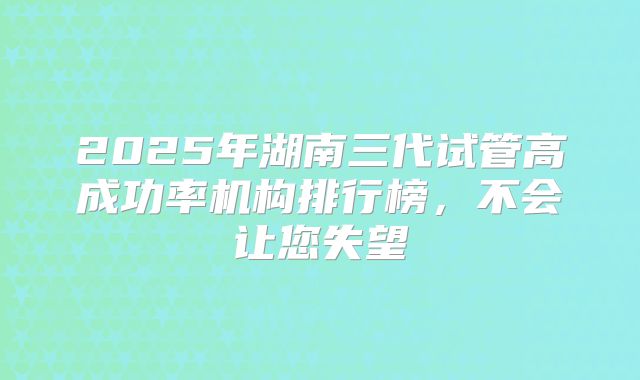 2025年湖南三代试管高成功率机构排行榜，不会让您失望