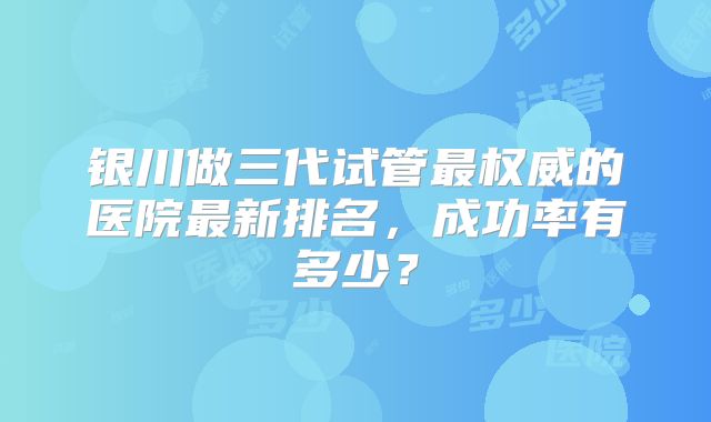银川做三代试管最权威的医院最新排名,成功率有多少?