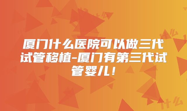 厦门什么医院可以做三代试管移植-厦门有第三代试管婴儿！