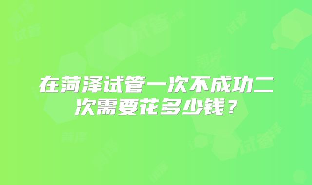在菏泽试管一次不成功二次需要花多少钱？