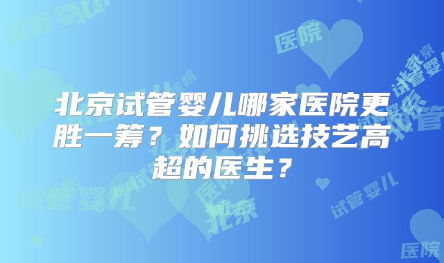 北京试管婴儿哪家医院更胜一筹？如何挑选技艺高超的医生？